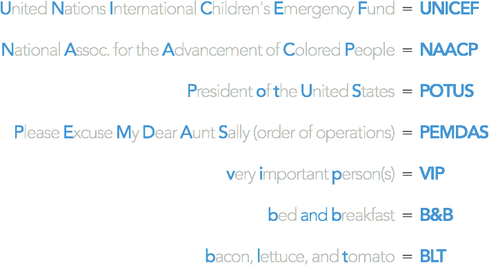 United Nations International Children's Emergency Fund = UNICEF / National Assoc. for the Advancement of Colored People = NAACP / President of the United States = POTUS / Please Excuse My Dear Aunt Sally (order of operations) = PEMDAS / very important person = VIP / bed and breakfast = B&B / bacon, lettuce, and tomato = BLT